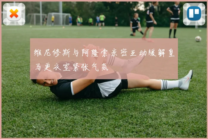 维尼修斯与阿隆索亲密互动缓解皇马更衣室紧张气氛