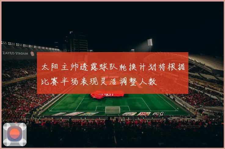 太阳主帅透露球队轮换计划将根据比赛半场表现灵活调整人数