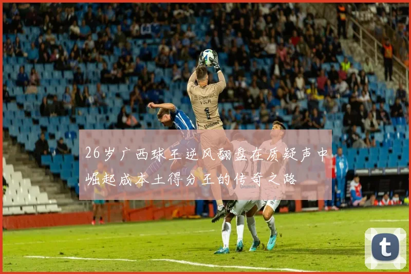 26岁广西球王逆风翻盘在质疑声中崛起成本土得分王的传奇之路