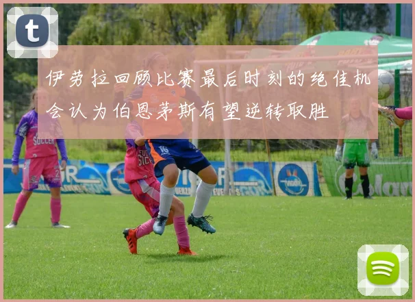 伊劳拉回顾比赛最后时刻的绝佳机会认为伯恩茅斯有望逆转取胜