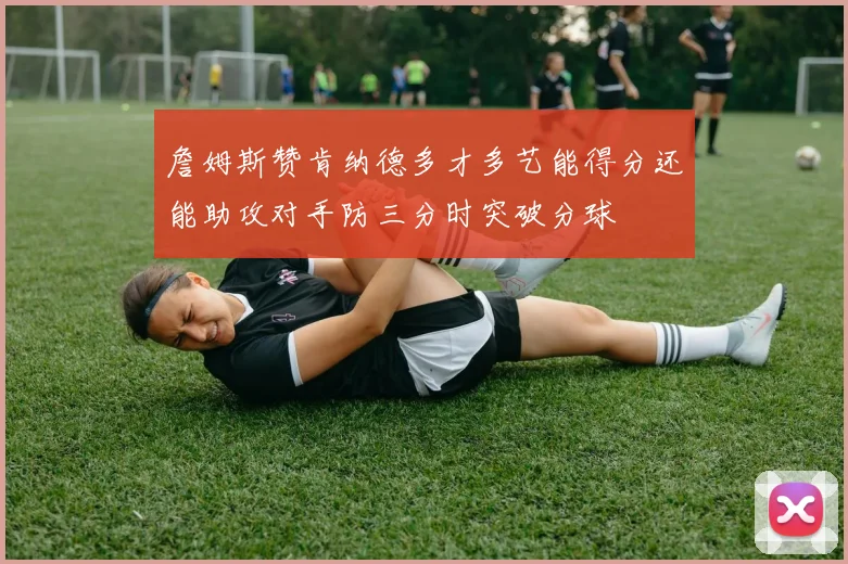 詹姆斯赞肯纳德多才多艺能得分还能助攻对手防三分时突破分球