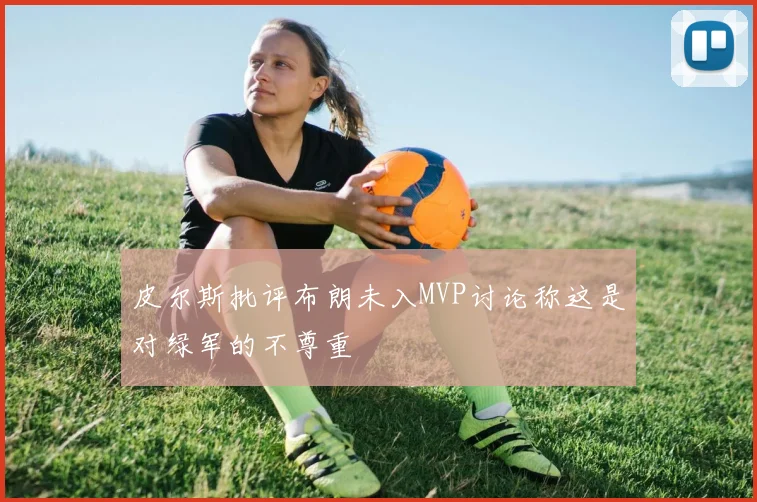 皮尔斯批评布朗未入MVP讨论称这是对绿军的不尊重
