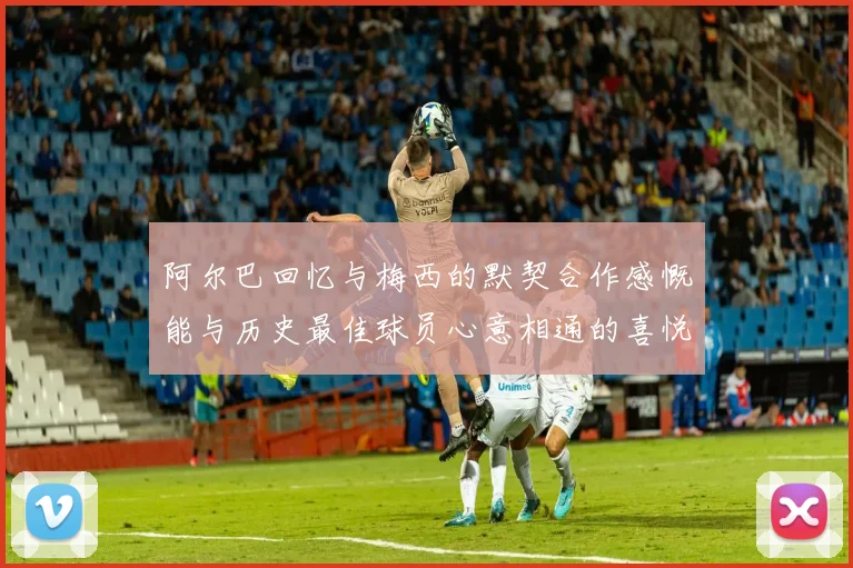 阿尔巴回忆与梅西的默契合作感慨能与历史最佳球员心意相通的喜悦