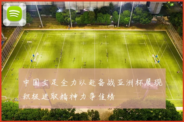 中国女足全力以赴备战亚洲杯展现积极进取精神力争佳绩