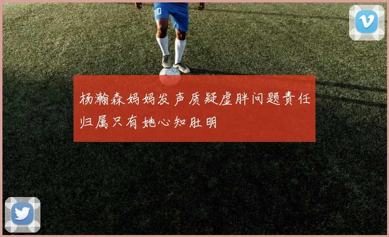 杨瀚森妈妈发声质疑虚胖问题责任归属只有她心知肚明
