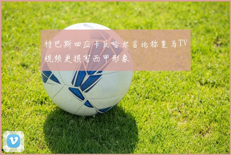 特巴斯回应卡瓦哈尔言论称皇马TV视频更损害西甲形象